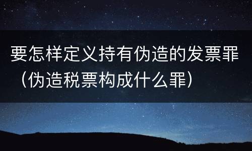 要怎样定义持有伪造的发票罪（伪造税票构成什么罪）