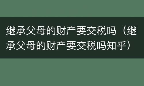 继承父母的财产要交税吗（继承父母的财产要交税吗知乎）