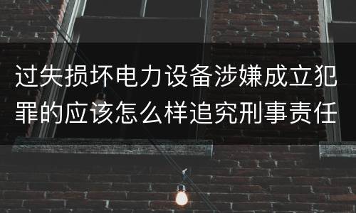 过失损坏电力设备涉嫌成立犯罪的应该怎么样追究刑事责任
