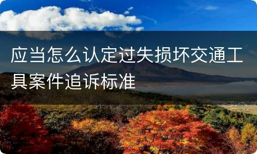 应当怎么认定过失损坏交通工具案件追诉标准