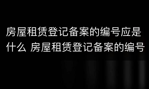 房屋租赁登记备案的编号应是什么 房屋租赁登记备案的编号应是什么号码
