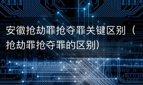 安徽抢劫罪抢夺罪关键区别（抢劫罪抢夺罪的区别）