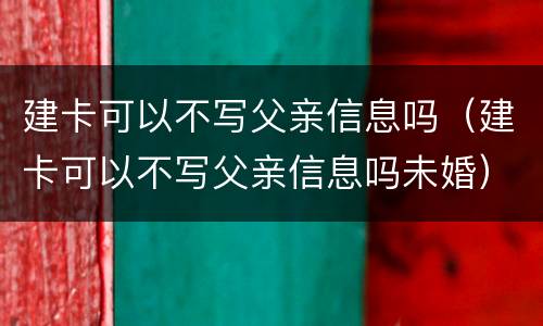 建卡可以不写父亲信息吗（建卡可以不写父亲信息吗未婚）