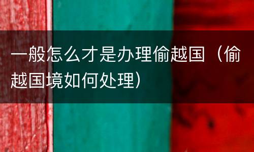一般怎么才是办理偷越国（偷越国境如何处理）