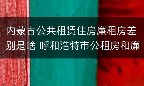 内蒙古公共租赁住房廉租房差别是啥 呼和浩特市公租房和廉租房的区别
