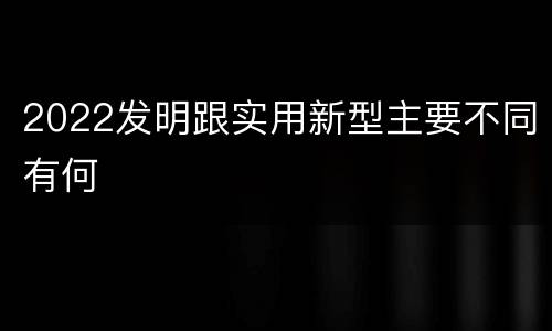2022发明跟实用新型主要不同有何