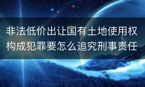 非法低价出让国有土地使用权构成犯罪要怎么追究刑事责任