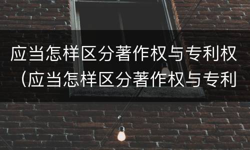 应当怎样区分著作权与专利权（应当怎样区分著作权与专利权的关系）