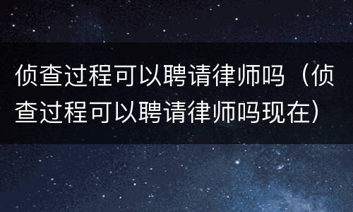 侦查过程可以聘请律师吗（侦查过程可以聘请律师吗现在）