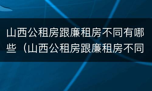 山西公租房跟廉租房不同有哪些（山西公租房跟廉租房不同有哪些地方）
