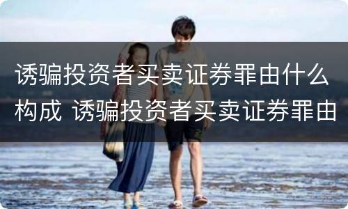诱骗投资者买卖证券罪由什么构成 诱骗投资者买卖证券罪由什么构成犯罪
