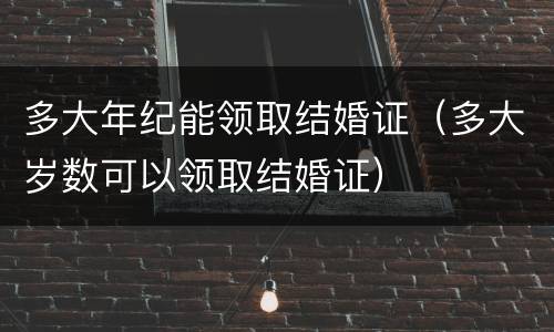 多大年纪能领取结婚证（多大岁数可以领取结婚证）