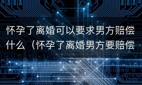 怀孕了离婚可以要求男方赔偿什么（怀孕了离婚男方要赔偿吗）