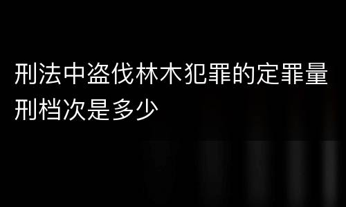 刑法中盗伐林木犯罪的定罪量刑档次是多少