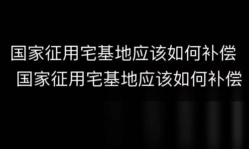 国家征用宅基地应该如何补偿 国家征用宅基地应该如何补偿的