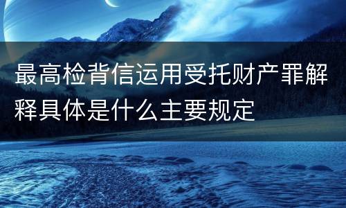最高检背信运用受托财产罪解释具体是什么主要规定