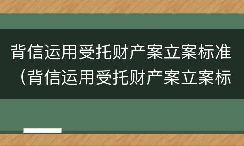 背信运用受托财产案立案标准（背信运用受托财产案立案标准是多少）