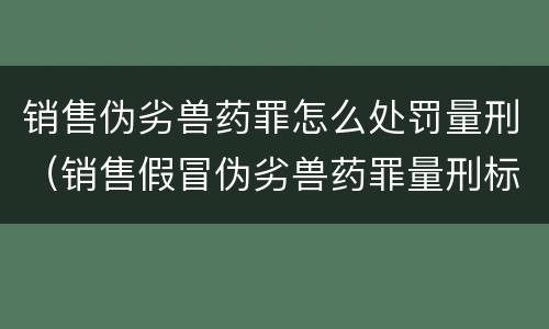销售伪劣兽药罪怎么处罚量刑（销售假冒伪劣兽药罪量刑标准）