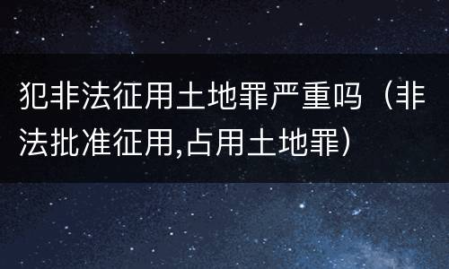 犯非法征用土地罪严重吗（非法批准征用,占用土地罪）