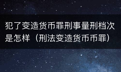 犯了变造货币罪刑事量刑档次是怎样（刑法变造货币币罪）