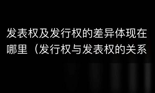 发表权及发行权的差异体现在哪里（发行权与发表权的关系）