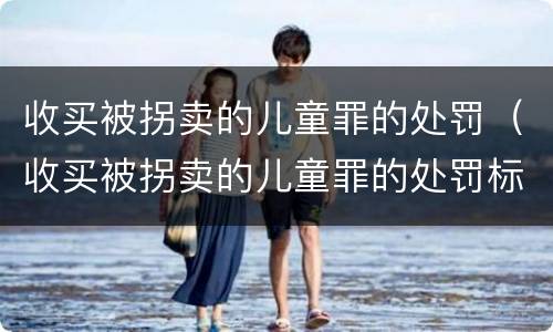 收买被拐卖的儿童罪的处罚（收买被拐卖的儿童罪的处罚标准）