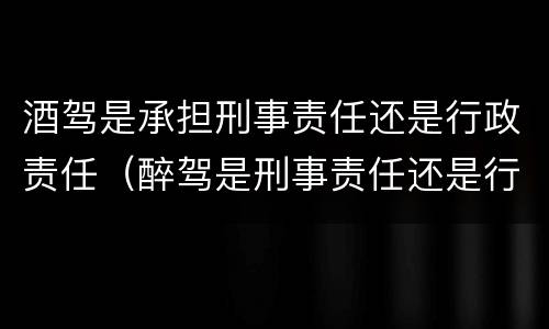 酒驾是承担刑事责任还是行政责任（醉驾是刑事责任还是行政责任）