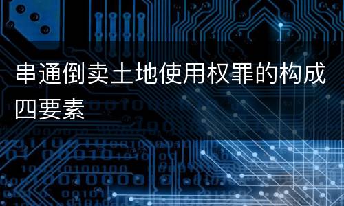 串通倒卖土地使用权罪的构成四要素