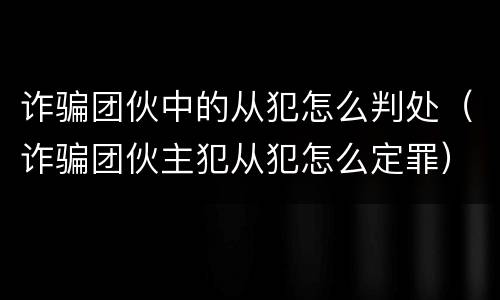 诈骗团伙中的从犯怎么判处（诈骗团伙主犯从犯怎么定罪）