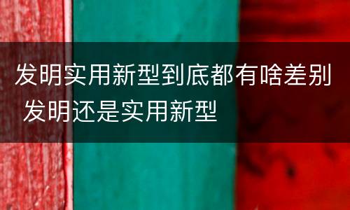 发明实用新型到底都有啥差别 发明还是实用新型