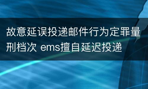 故意延误投递邮件行为定罪量刑档次 ems擅自延迟投递