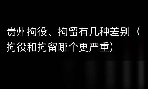 贵州拘役、拘留有几种差别（拘役和拘留哪个更严重）