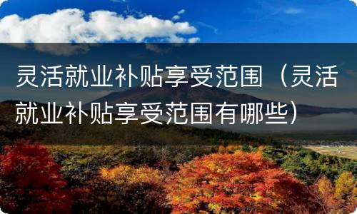 灵活就业补贴享受范围（灵活就业补贴享受范围有哪些）