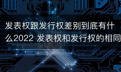 发表权跟发行权差别到底有什么2022 发表权和发行权的相同点