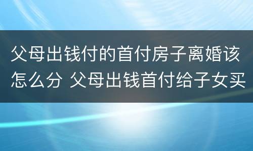 父母出钱付的首付房子离婚该怎么分 父母出钱首付给子女买房离婚时怎么处理
