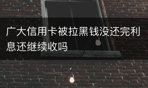 广大信用卡被拉黑钱没还完利息还继续收吗