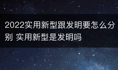 2022实用新型跟发明要怎么分别 实用新型是发明吗