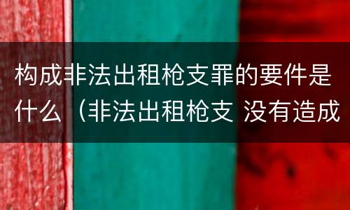 构成非法出租枪支罪的要件是什么（非法出租枪支 没有造成严重后果）