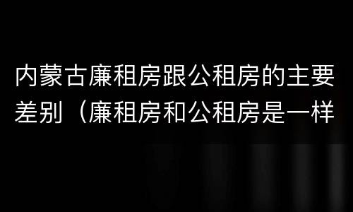 内蒙古廉租房跟公租房的主要差别（廉租房和公租房是一样的吗）