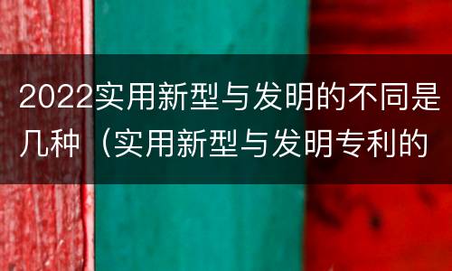 2022实用新型与发明的不同是几种（实用新型与发明专利的区别有哪些）