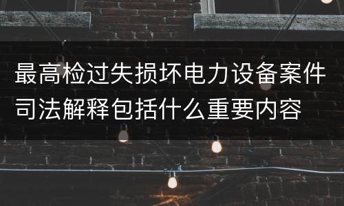 最高检过失损坏电力设备案件司法解释包括什么重要内容