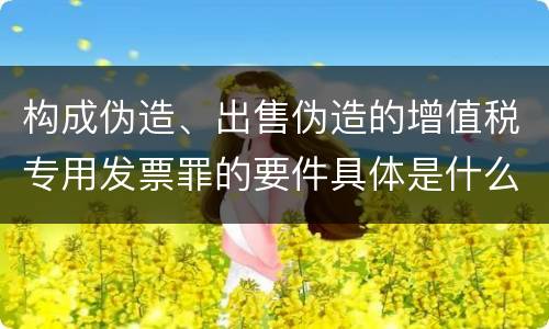 构成伪造、出售伪造的增值税专用发票罪的要件具体是什么