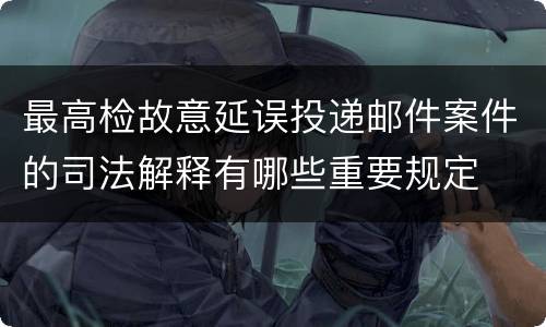 最高检故意延误投递邮件案件的司法解释有哪些重要规定