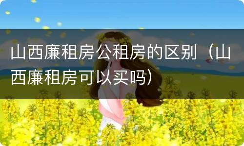 山西廉租房公租房的区别（山西廉租房可以买吗）