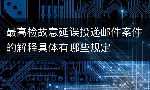最高检故意延误投递邮件案件的解释具体有哪些规定