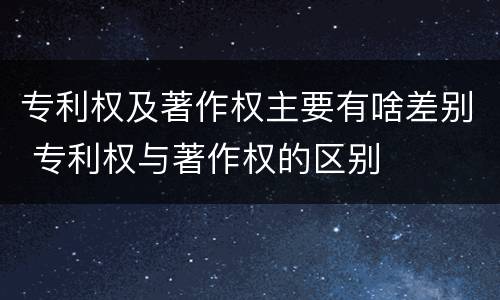 专利权及著作权主要有啥差别 专利权与著作权的区别