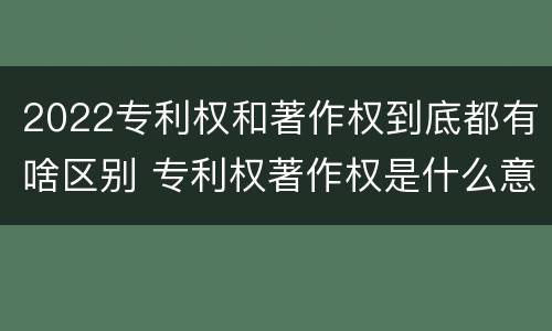 2022专利权和著作权到底都有啥区别 专利权著作权是什么意思