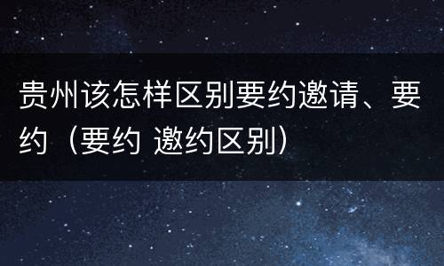 贵州该怎样区别要约邀请、要约（要约 邀约区别）