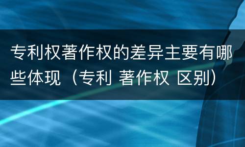 专利权著作权的差异主要有哪些体现（专利 著作权 区别）