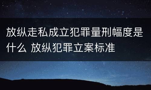 放纵走私成立犯罪量刑幅度是什么 放纵犯罪立案标准
